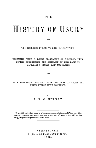 The History of Usury From The Earliest Period to the Present Time Together with a Brief Statement of General Principles Concerning the Conflict of The Laws in Different States and Countries and an Examination into the Policy of Laws on Usury and Their Effect Upon Commerce.  by J. B. C. Murray. 1866