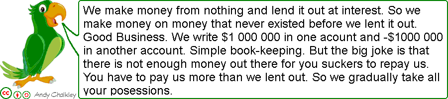 We make money from nothing and lend it out at interest. So we make money on money that never existed before we lent it out. Good Business. We write $1 000 000 in one account and -$1 000 000 in another account. Simple bookkeeping. The big joke is that there is not enough money out there for you suckers to repay us. You have to pay us more than we lent out. So we gradually take all your possessions. Creative Commons Attribute - Andy Chalkley. www.andychalkley.com.au